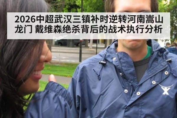2026中超武汉三镇补时逆转河南嵩山龙门 戴维森绝杀背后的战术执行分析（jiuyou game）